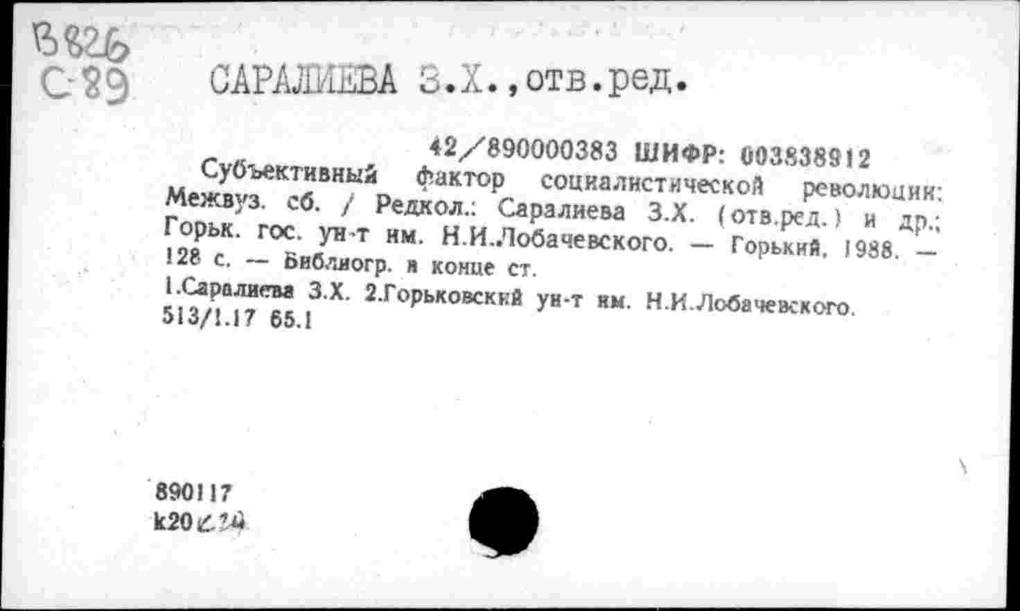 ﻿САРМшВА 5.Х..отв.ред.
- „	42/890000383 ШИФР: 003838912
Межв«ГК’бВНЫЙр Факт°Р, социалистической революции: МежВ'З. о5. / Редкол.: Саралиева З.Х. (отв.ред ) и дп • •28 Д ГОСК ЯУН Т НМ- «-И-Лобачевского. - Горький, 1988 -.2» с. — Библиогр. н конце ст.
Г1 I3 Х 2 Г°Рьковскей У" т нм. Н.И.Лобачевского.
о 10/1.1 ! 00.1
8901)7
к20£’4